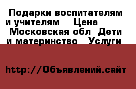 Подарки воспитателям и учителям! › Цена ­ 500 - Московская обл. Дети и материнство » Услуги   